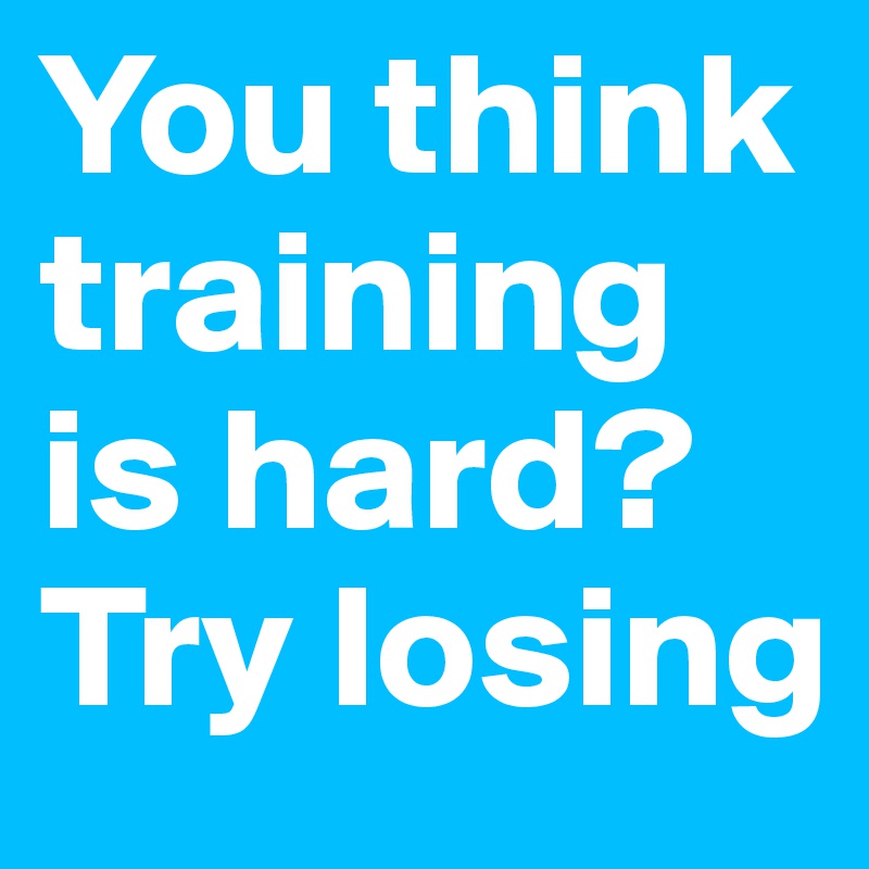 You think training
is hard?
Try losing