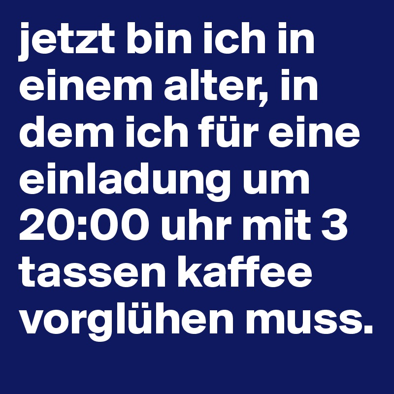 jetzt bin ich in einem alter, in dem ich für eine einladung um 20:00 uhr mit 3 tassen kaffee vorglühen muss. 