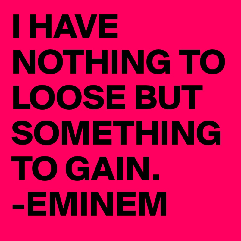 I HAVE NOTHING TO LOOSE BUT SOMETHING TO GAIN. 
-EMINEM