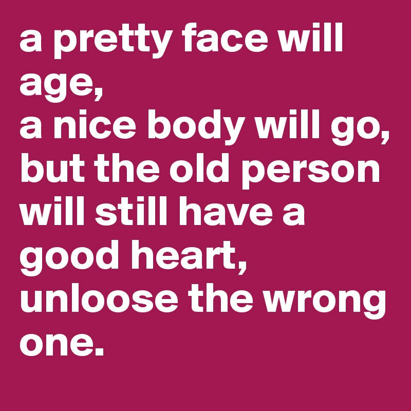 a pretty face will age,
a nice body will go,
but the old person will still have a good heart, unloose the wrong one.