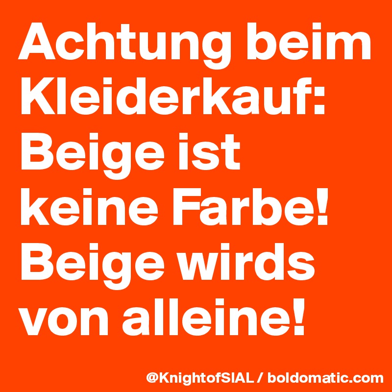 Achtung beim Kleiderkauf:
Beige ist keine Farbe! Beige wirds von alleine!