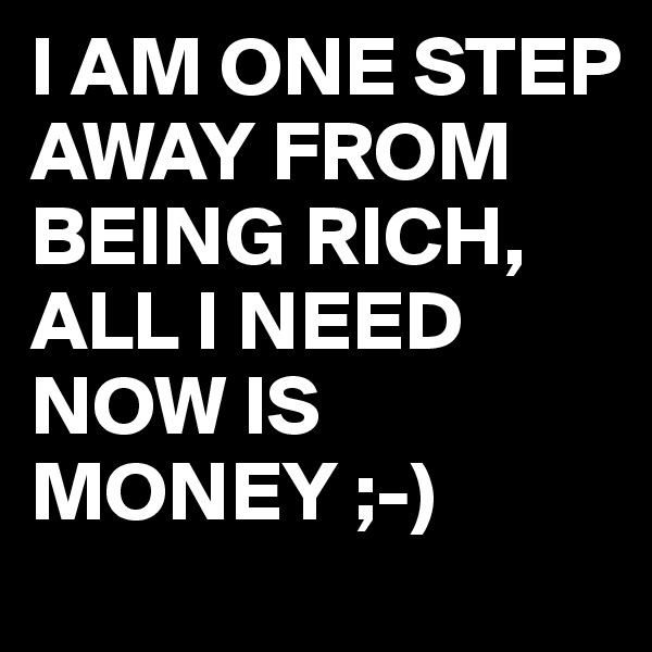 I AM ONE STEP AWAY FROM BEING RICH,
ALL I NEED NOW IS MONEY ;-)