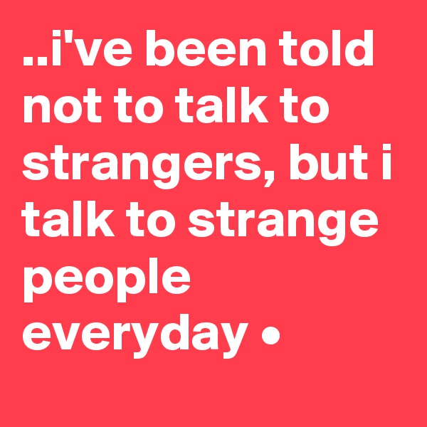 ..i've been told not to talk to strangers, but i talk to strange people everyday • 