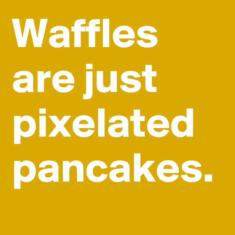 Waffles are just pixelated pancakes.