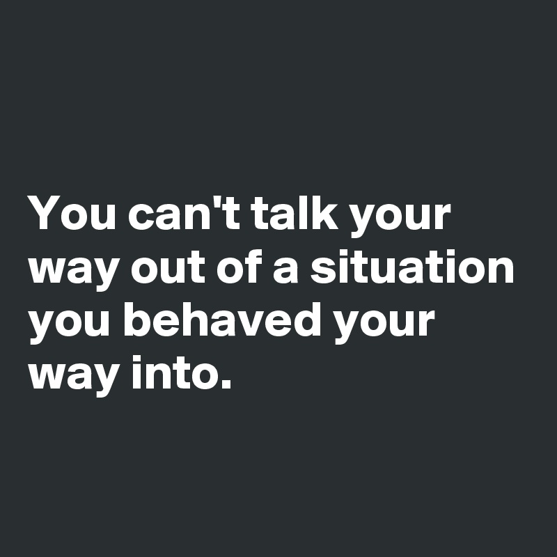 You Can T Talk Your Way Out Of A Situation You Behaved Your Way Into Post By Dor1316 On Boldomatic