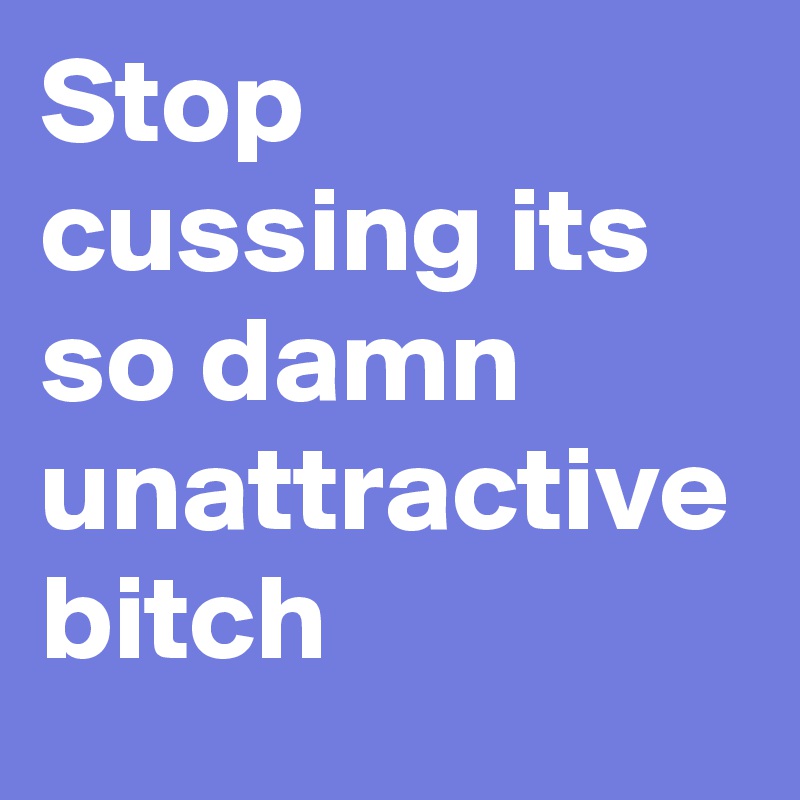 Stop cussing its so damn unattractive 
bitch