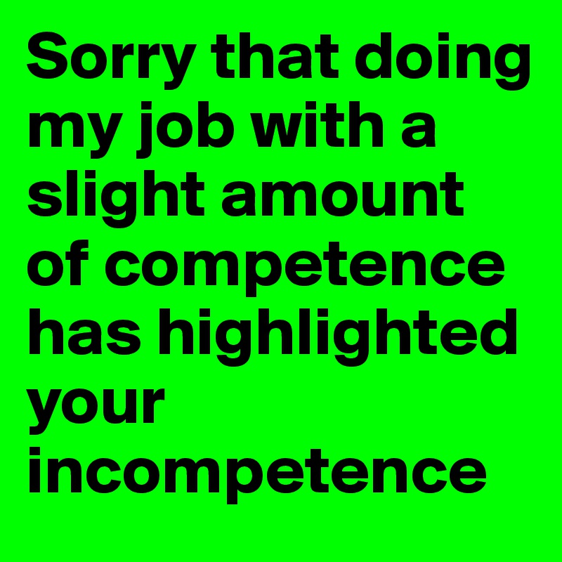 Sorry that doing my job with a slight amount of competence has highlighted your incompetence