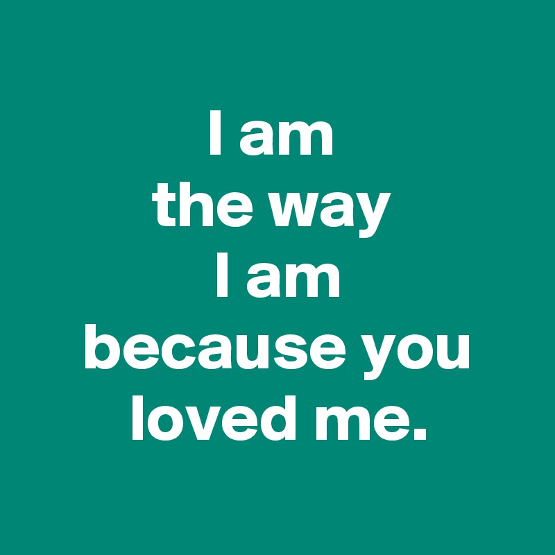  
 I am 
 the way 
 I am
 because you
 loved me.
