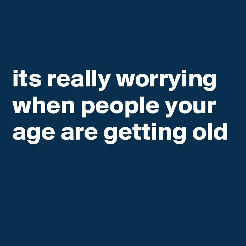 

its really worrying when people your age are getting old


