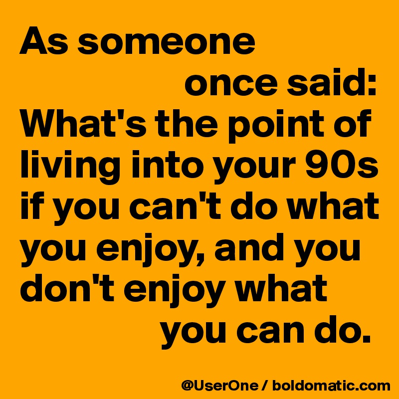 As someone
                    once said:
What's the point of living into your 90s
if you can't do what
you enjoy, and you
don't enjoy what
                 you can do.