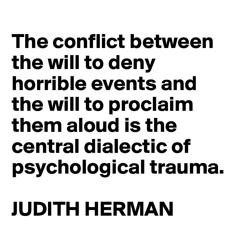 
The conflict between the will to deny horrible events and the will to proclaim them aloud is the central dialectic of psychological trauma.

JUDITH HERMAN