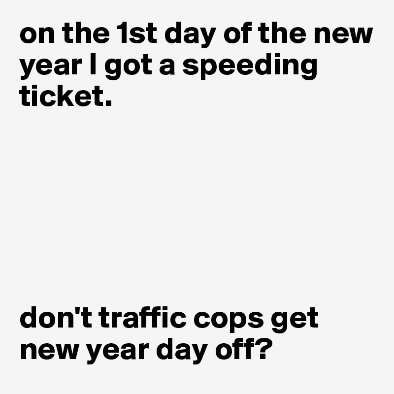 on the 1st day of the new year I got a speeding ticket. 






don't traffic cops get new year day off?