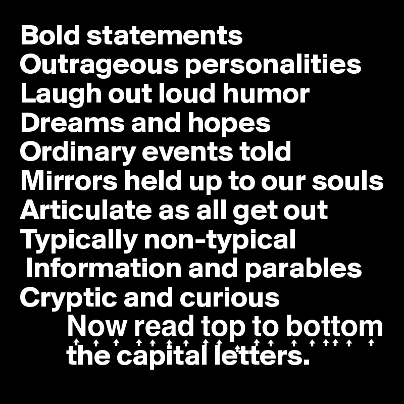Bold statements
Outrageous personalities
Laugh out loud humor
Dreams and hopes
Ordinary events told
Mirrors held up to our souls
Articulate as all get out
Typically non-typical 
 Information and parables
Cryptic and curious
        N?o?w? r?e?a?d? t?o?p? t?o? b?o?t?t?o?m? 
        the capital letters. 