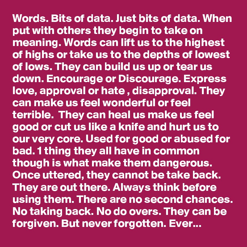 Words. Bits of data. Just bits of data. When put with others they begin to take on meaning. Words can lift us to the highest of highs or take us to the depths of lowest of lows. They can build us up or tear us down. Encourage or Discourage. Express love, approval or hate , disapproval. They can make us feel wonderful or feel terrible.  They can heal us make us feel good or cut us like a knife and hurt us to our very core. Used for good or abused for bad. 1 thing they all have in common though is what make them dangerous. Once uttered, they cannot be take back. They are out there. Always think before using them. There are no second chances. No taking back. No do overs. They can be forgiven. But never forgotten. Ever...