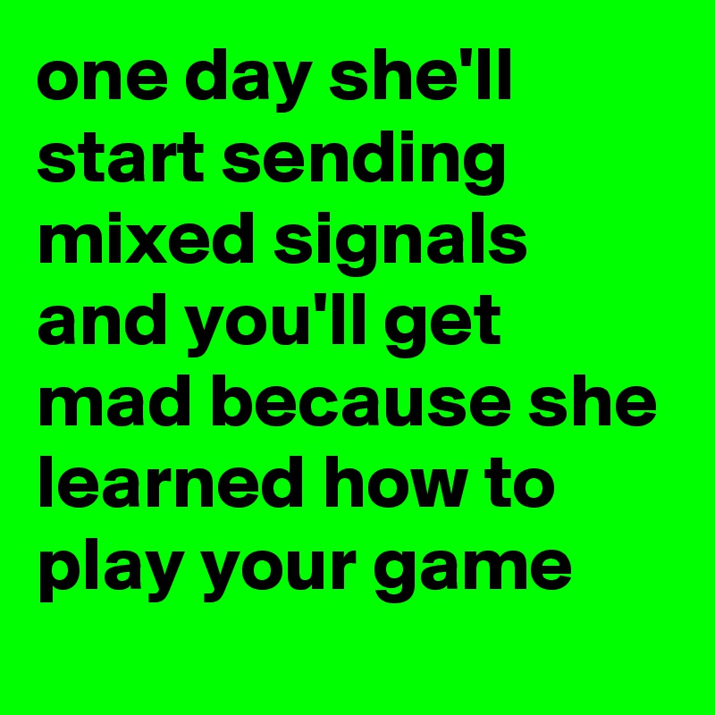 one day she'll start sending mixed signals and you'll get mad because she learned how to play your game