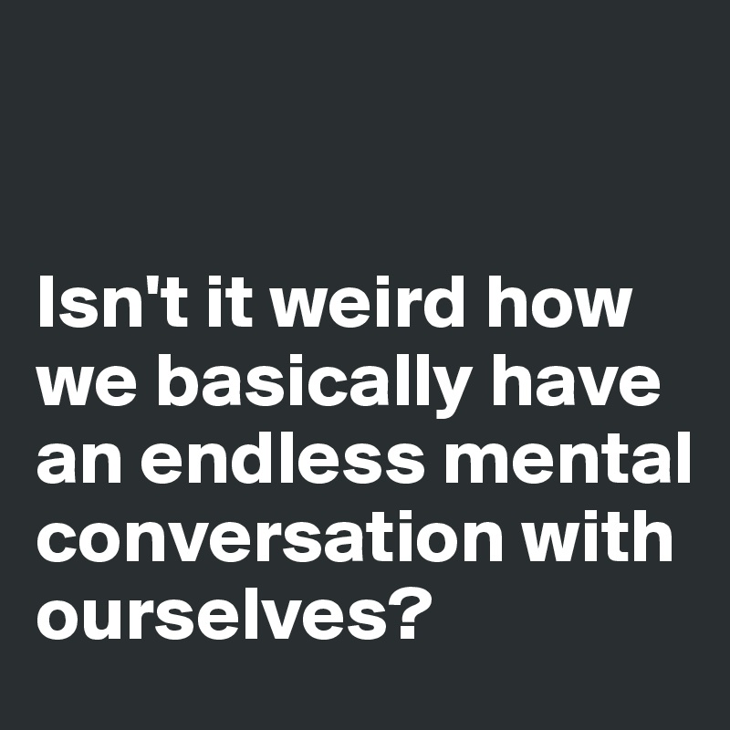 


Isn't it weird how we basically have an endless mental conversation with ourselves?