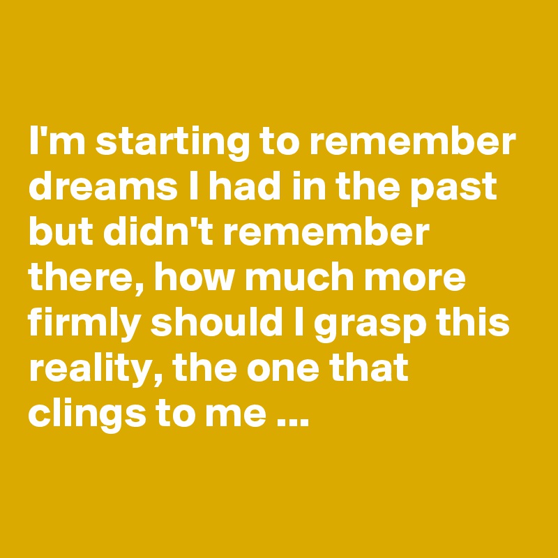 

I'm starting to remember dreams I had in the past but didn't remember there, how much more firmly should I grasp this reality, the one that clings to me ...
