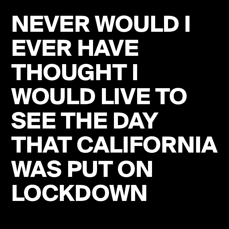 NEVER WOULD I EVER HAVE THOUGHT I WOULD LIVE TO SEE THE DAY THAT CALIFORNIA WAS PUT ON LOCKDOWN