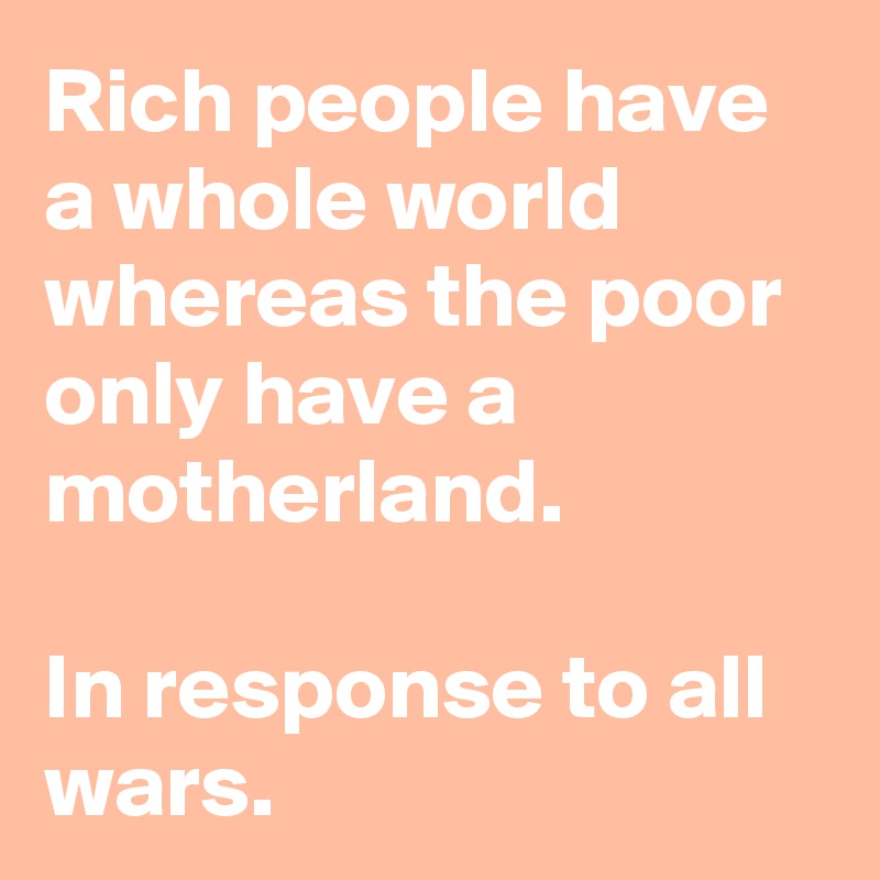 Rich people have a whole world whereas the poor only have a motherland.

In response to all wars.