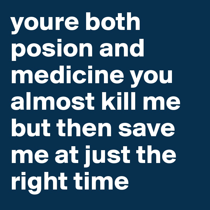 youre both posion and medicine you almost kill me but then save me at just the right time 