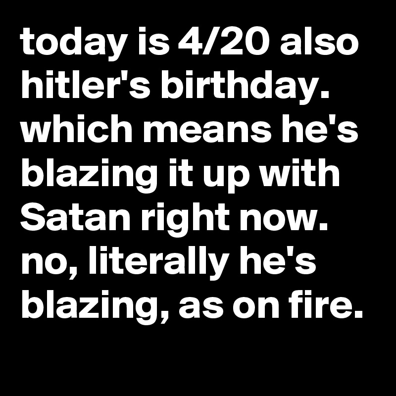 today is 4/20 also hitler's birthday. which means he's blazing it up with Satan right now. no, literally he's blazing, as on fire.