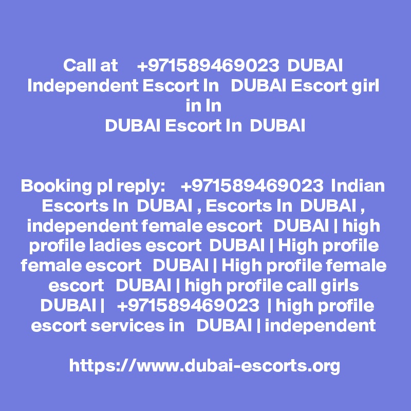 Call at     +971589469023  DUBAI Independent Escort In   DUBAI Escort girl in In
  DUBAI Escort In  DUBAI 


Booking pl reply:    +971589469023  Indian Escorts In  DUBAI , Escorts In  DUBAI ,
independent female escort   DUBAI | high profile ladies escort  DUBAI | High profile
female escort   DUBAI | High profile female escort   DUBAI | high profile call girls
  DUBAI |   +971589469023  | high profile escort services in   DUBAI | independent

https://www.dubai-escorts.org