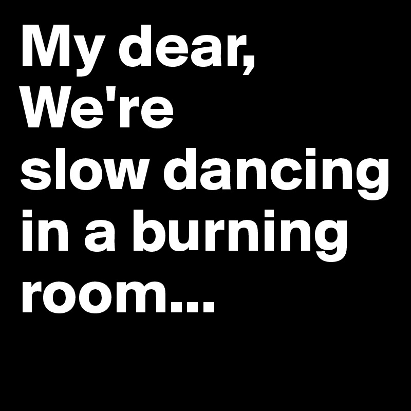 My dear, We're        slow dancing in a burning room...       