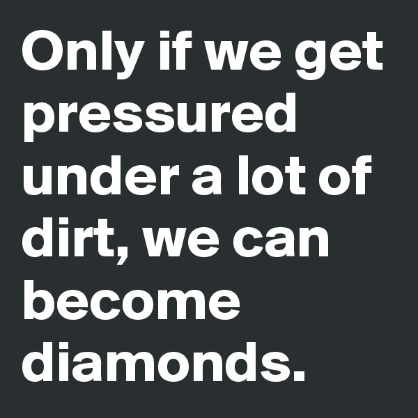 Only if we get pressured under a lot of dirt, we can become diamonds. 