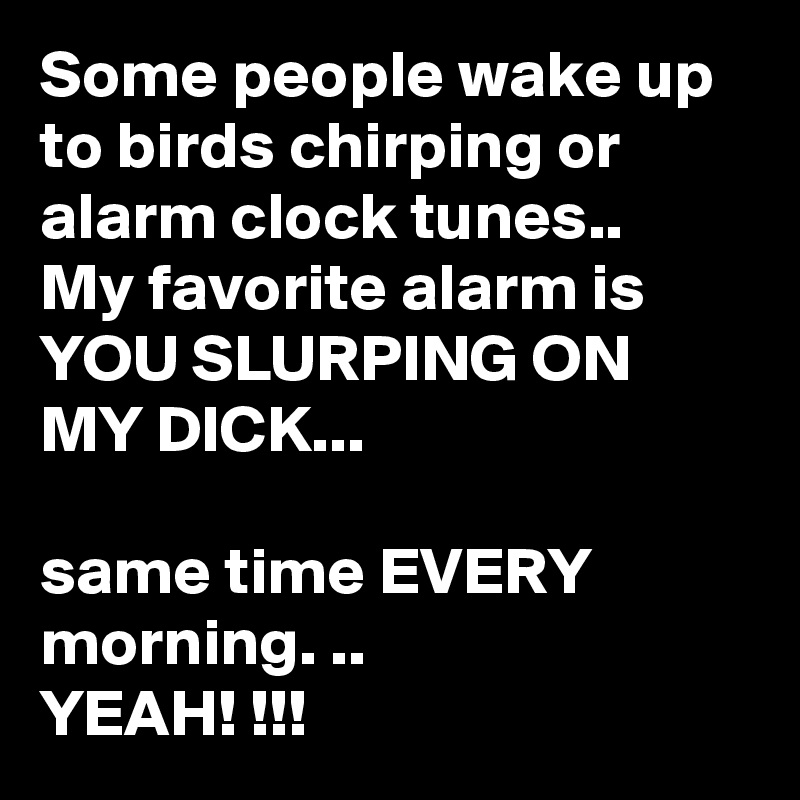 Some people wake up to birds chirping or alarm clock tunes..
My favorite alarm is YOU SLURPING ON MY DICK...

same time EVERY morning. ..
YEAH! !!!