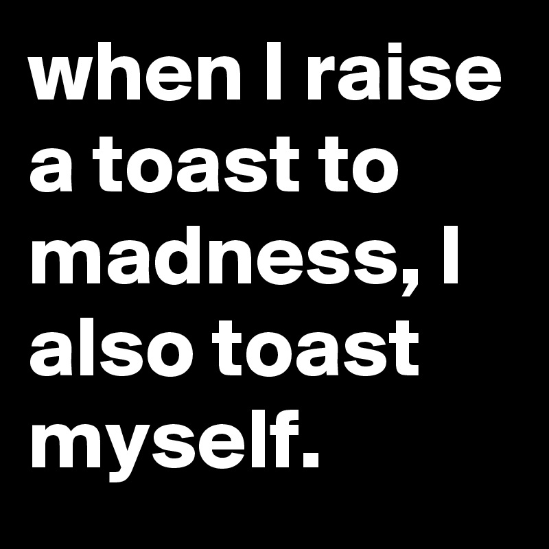 when I raise a toast to madness, I also toast myself.