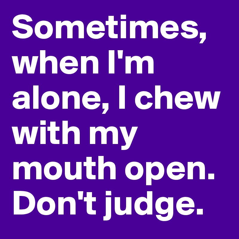 Sometimes, when I'm alone, I chew with my mouth open. Don't judge. 