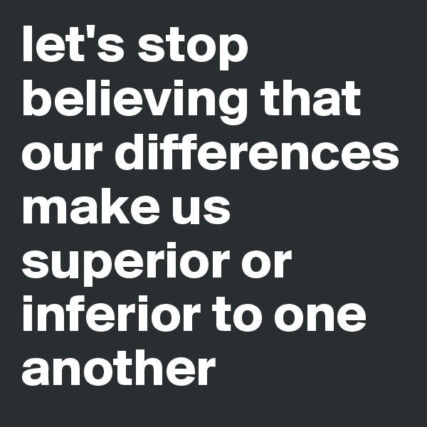 let's stop believing that our differences make us superior or inferior to one another