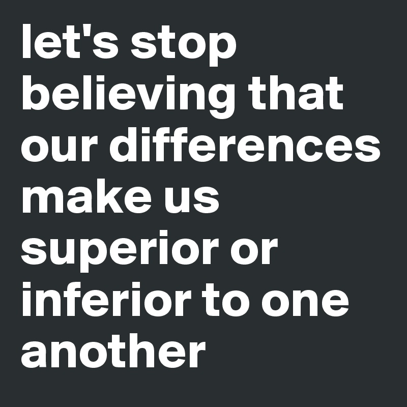 let's stop believing that our differences make us superior or inferior to one another