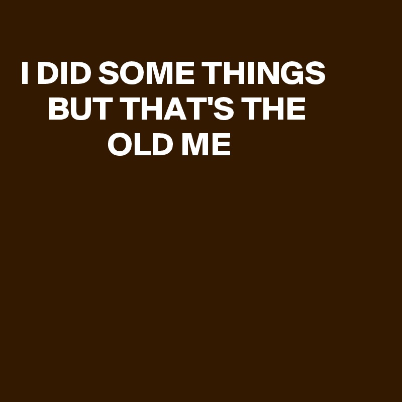 
I DID SOME THINGS 
    BUT THAT'S THE
             OLD ME





