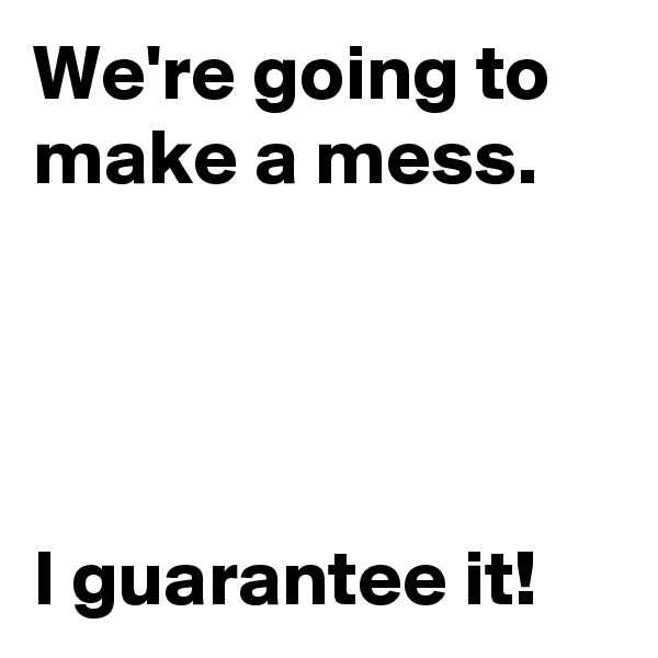 We're going to make a mess.




I guarantee it!