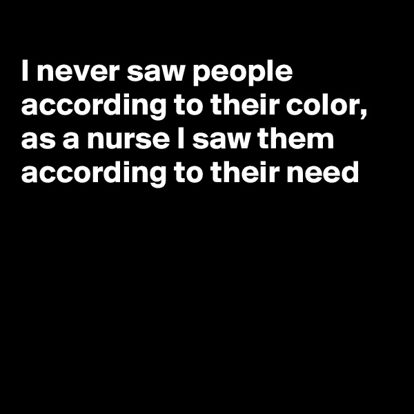 
I never saw people according to their color,  as a nurse I saw them according to their need





