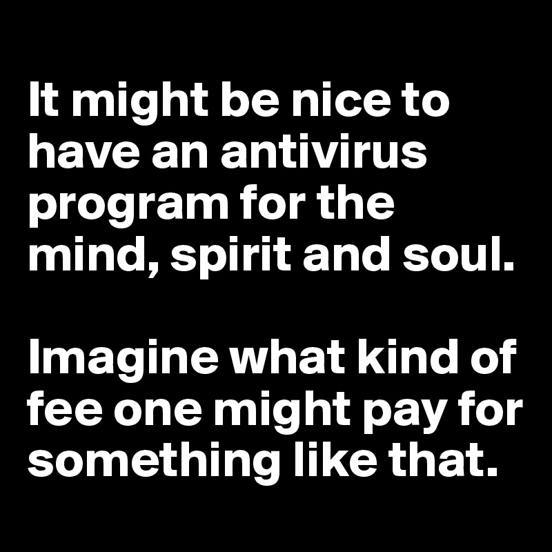 
It might be nice to have an antivirus program for the mind, spirit and soul. 

Imagine what kind of fee one might pay for something like that. 