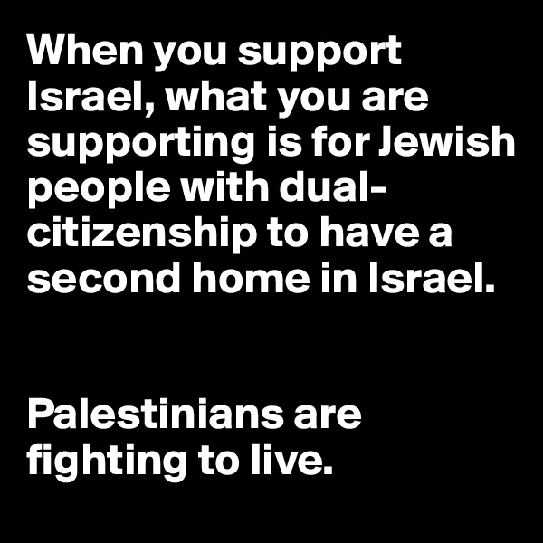 When you support Israel, what you are supporting is for Jewish people with dual-citizenship to have a second home in Israel.


Palestinians are fighting to live. 