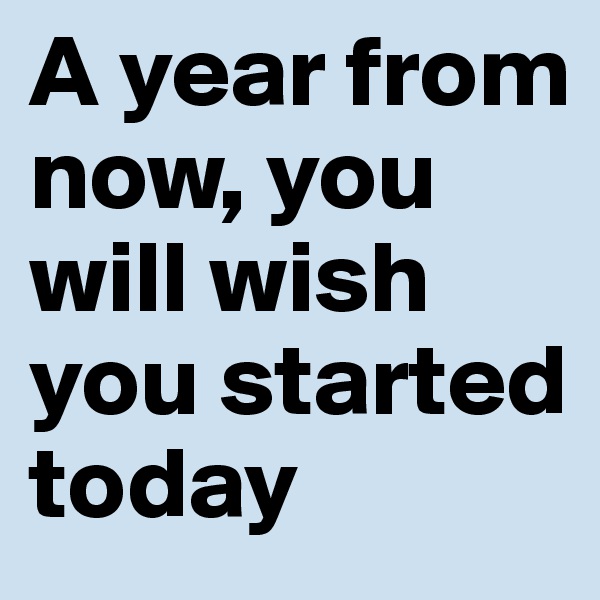 A year from now, you will wish you started today