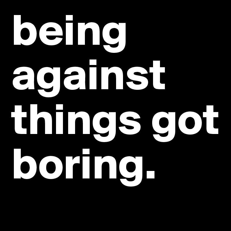 being against things got boring.