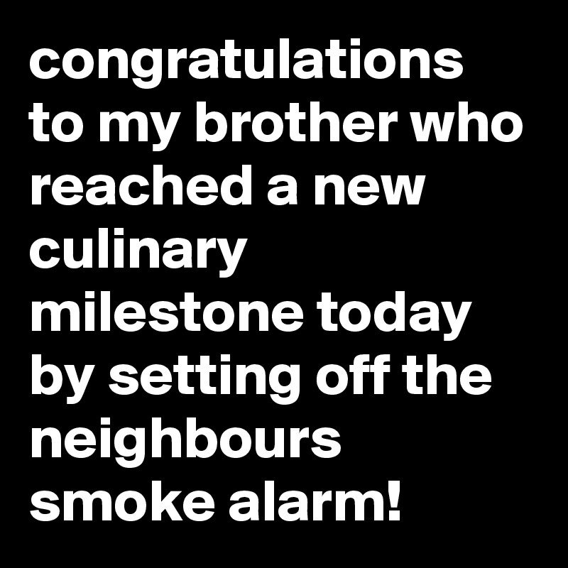 congratulations to my brother who reached a new culinary milestone today by setting off the neighbours smoke alarm!