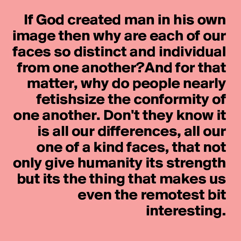 If God created man in his own image then why are each of our faces so distinct and individual from one another?And for that matter, why do people nearly fetishsize the conformity of one another. Don't they know it is all our differences, all our one of a kind faces, that not only give humanity its strength but its the thing that makes us even the remotest bit interesting.