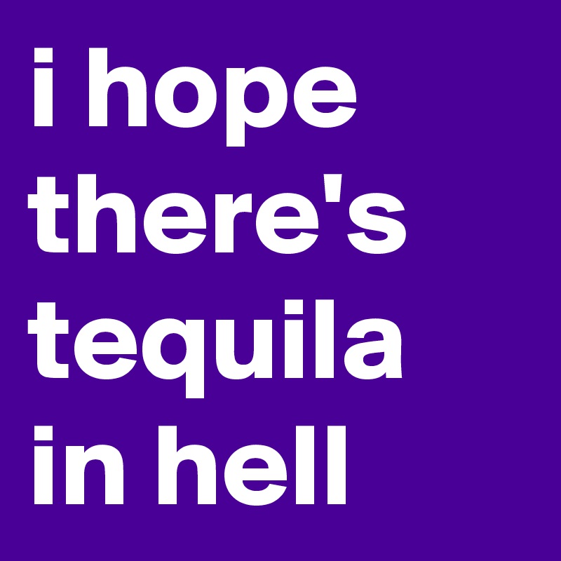 i hope there's tequila in hell