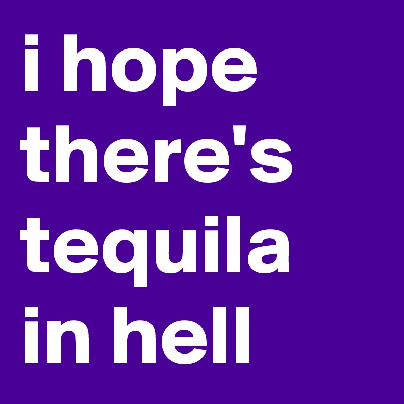 i hope there's tequila in hell