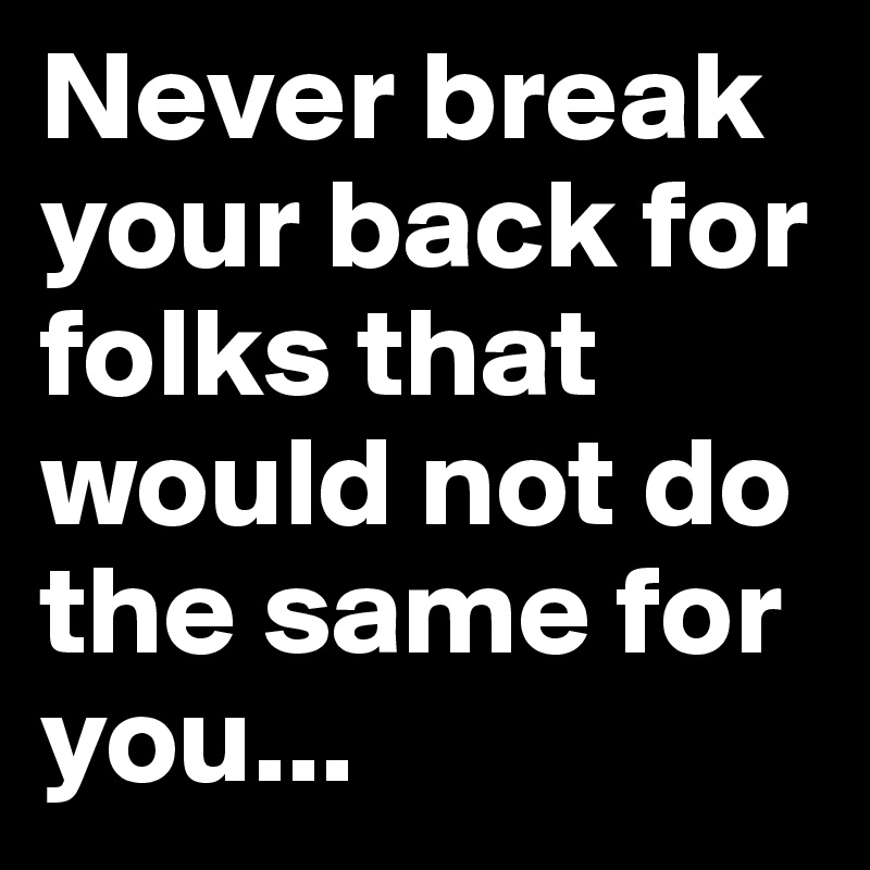 Never break your back for folks that would not do the same for you...