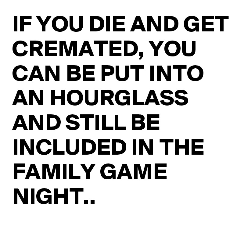 IF YOU DIE AND GET CREMATED, YOU CAN BE PUT INTO AN HOURGLASS AND STILL BE INCLUDED IN THE FAMILY GAME NIGHT..