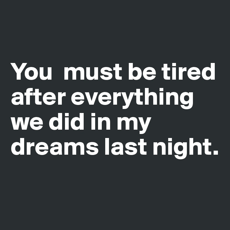You must be tired after everything we did in my dreams last night ...