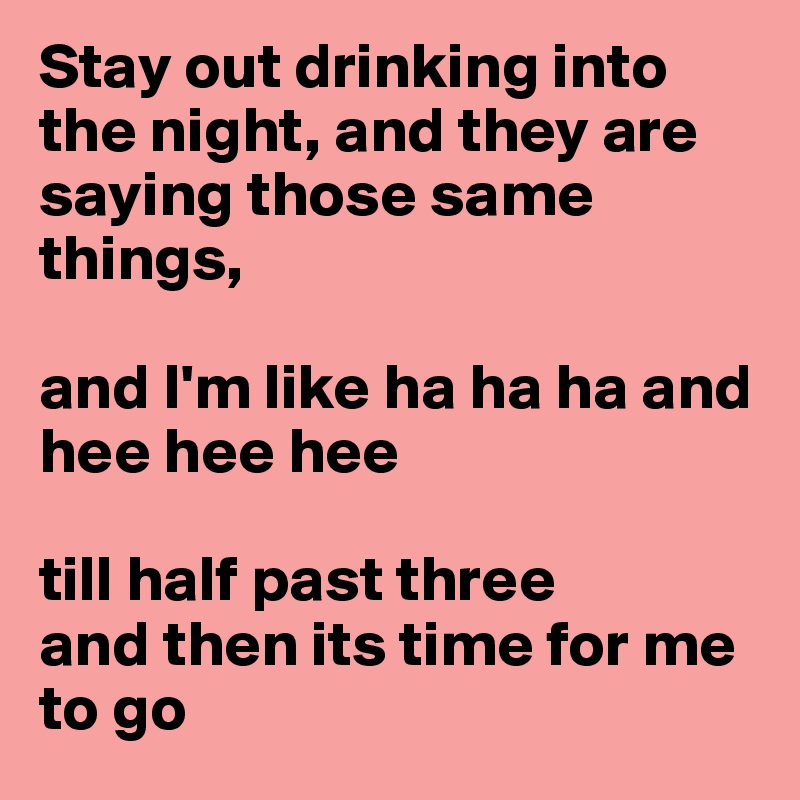 Stay out drinking into the night, and they are saying those same things, 

and I'm like ha ha ha and hee hee hee 

till half past three 
and then its time for me to go