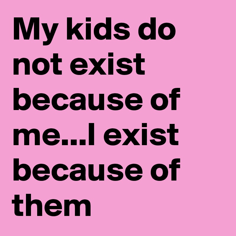 My kids do not exist because of me...I exist because of them