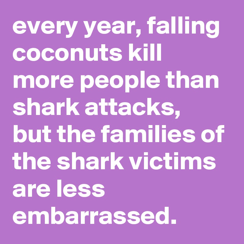 every year, falling coconuts kill more people than shark attacks, 
but the families of the shark victims are less embarrassed.